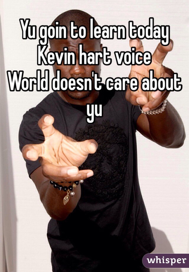 Yu goin to learn today 
Kevin hart voice
World doesn't care about yu