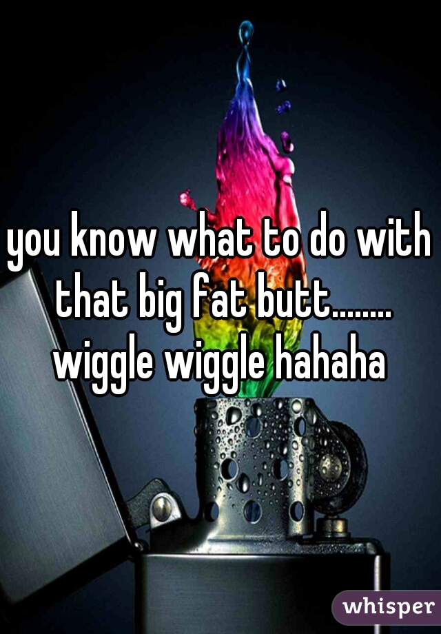 you know what to do with that big fat butt........ wiggle wiggle hahaha 