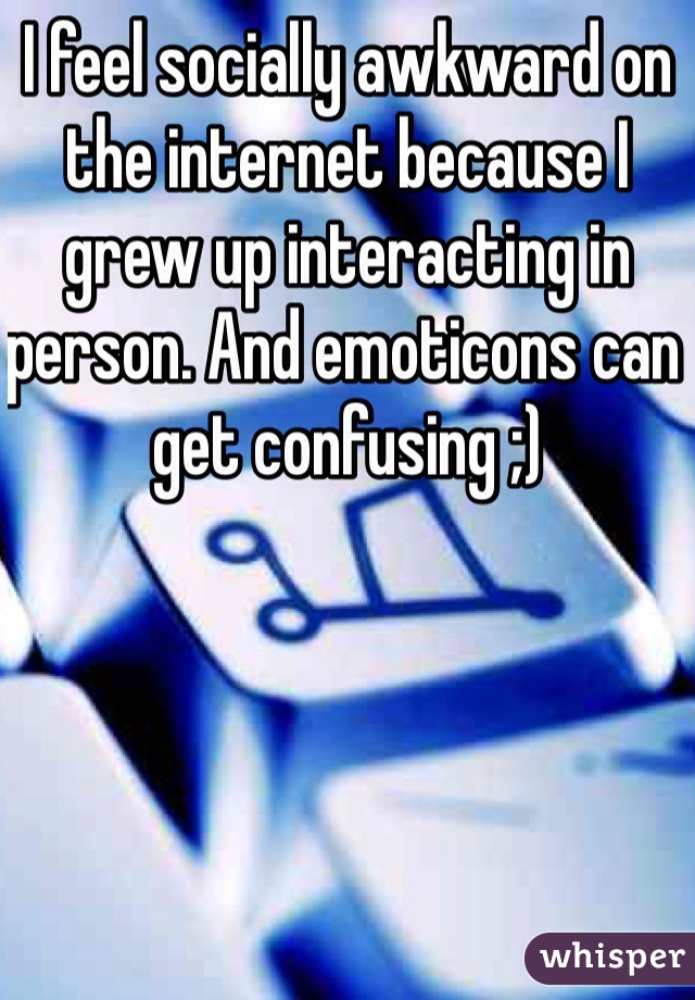 I feel socially awkward on the internet because I grew up interacting in person. And emoticons can get confusing ;)