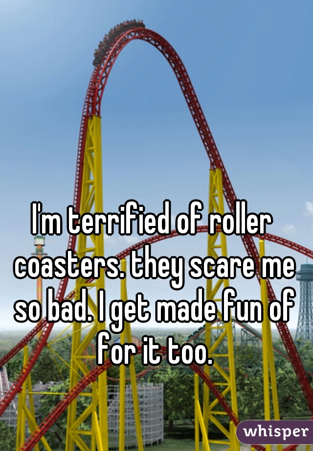 I'm terrified of roller coasters. they scare me so bad. I get made fun of for it too.