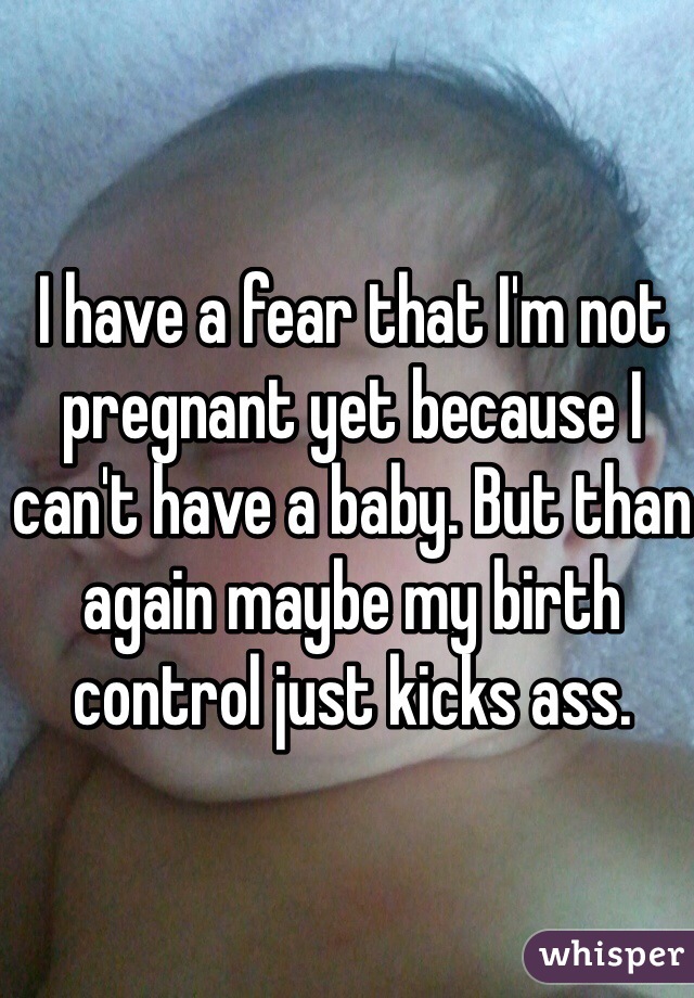 I have a fear that I'm not pregnant yet because I can't have a baby. But than again maybe my birth control just kicks ass. 