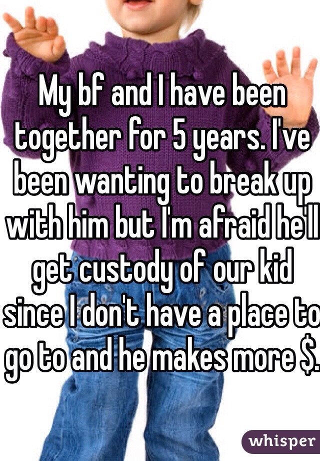 My bf and I have been together for 5 years. I've been wanting to break up with him but I'm afraid he'll get custody of our kid since I don't have a place to go to and he makes more $.