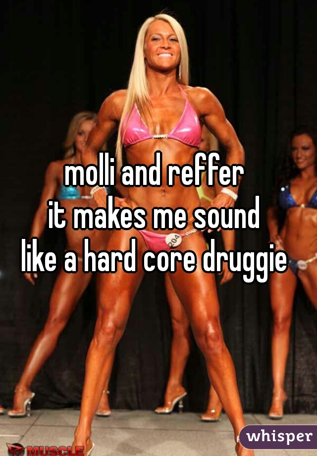 molli and reffer 
it makes me sound 
like a hard core druggie 
