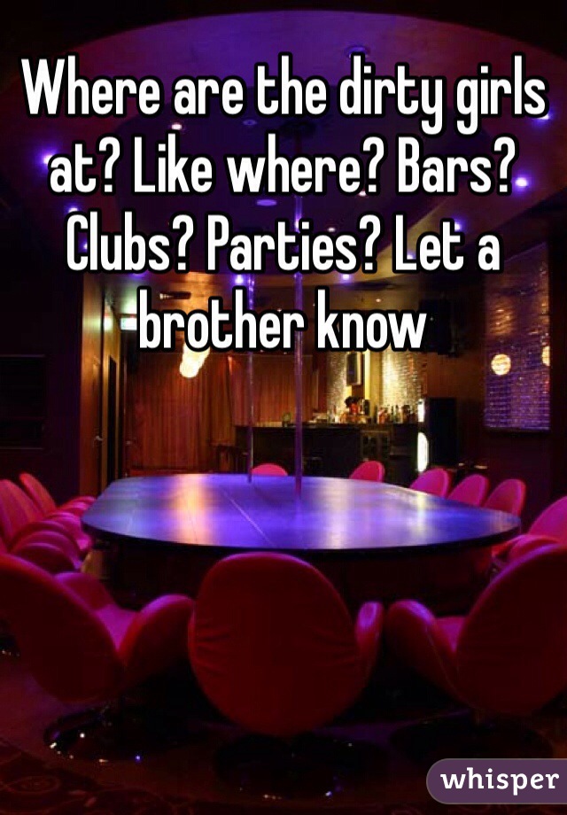 Where are the dirty girls at? Like where? Bars? Clubs? Parties? Let a brother know