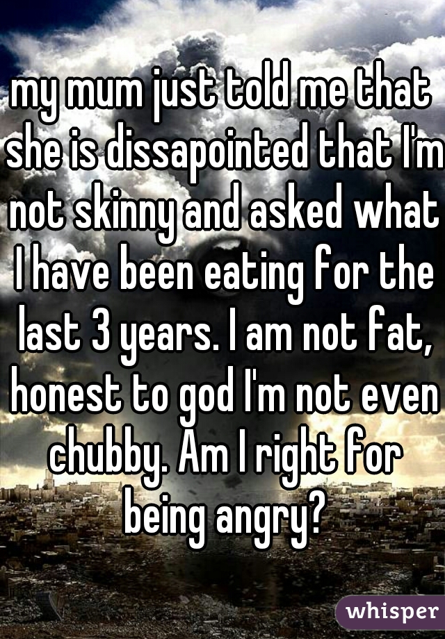 my mum just told me that she is dissapointed that I'm not skinny and asked what I have been eating for the last 3 years. I am not fat, honest to god I'm not even chubby. Am I right for being angry?