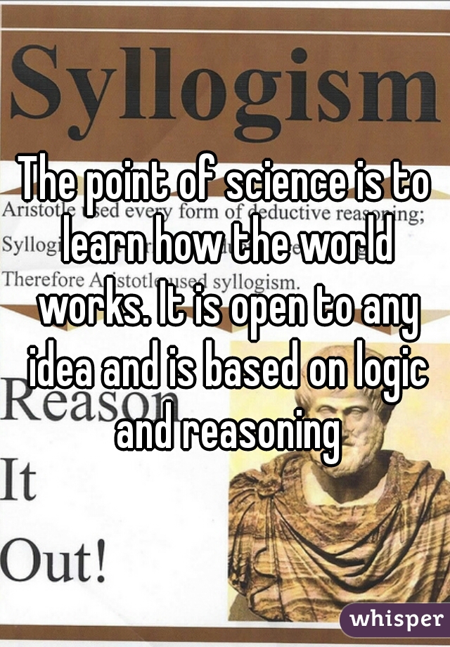 The point of science is to learn how the world works. It is open to any idea and is based on logic and reasoning