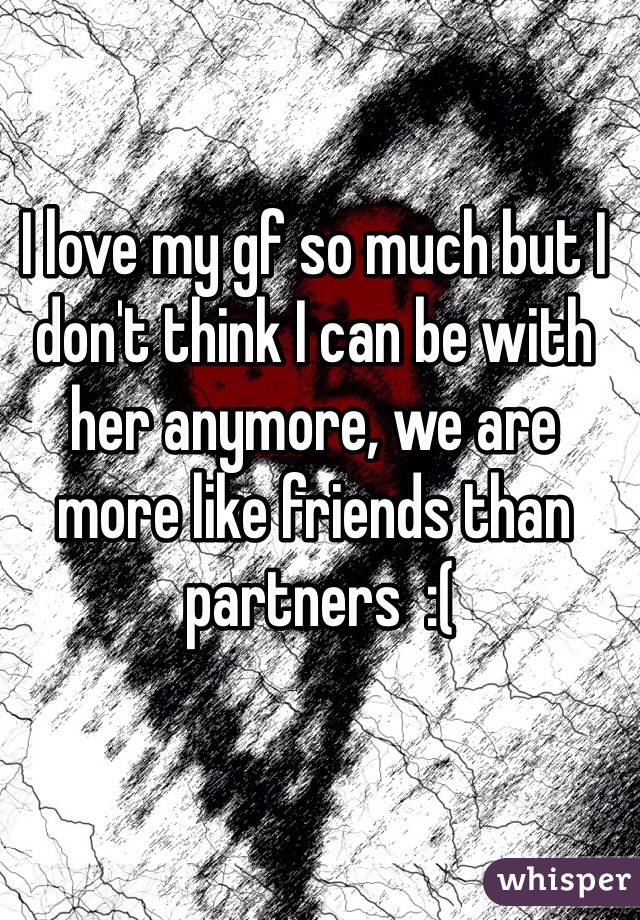 I love my gf so much but I 
don't think I can be with 
her anymore, we are 
more like friends than
 partners  :(