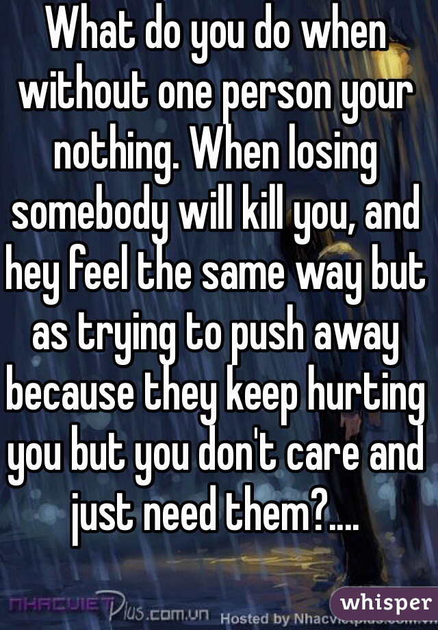 What do you do when without one person your nothing. When losing somebody will kill you, and hey feel the same way but as trying to push away because they keep hurting you but you don't care and just need them?....