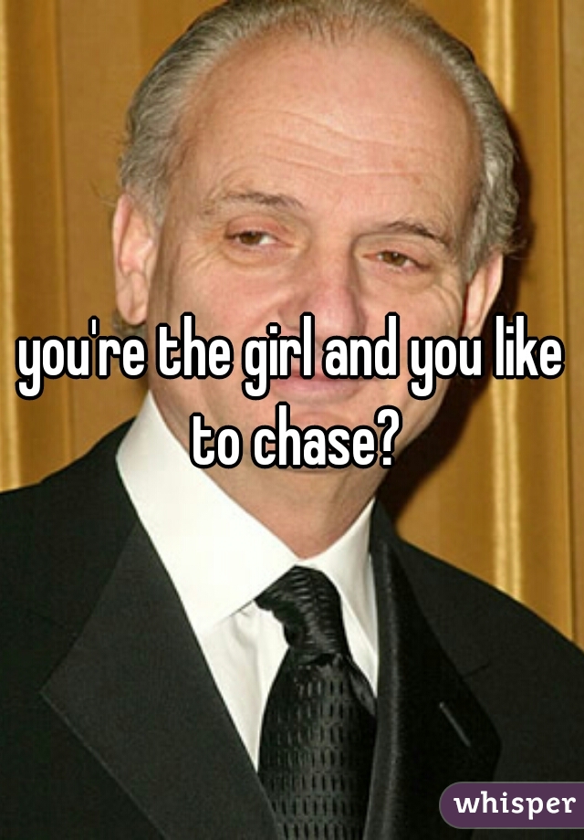 you're the girl and you like to chase?