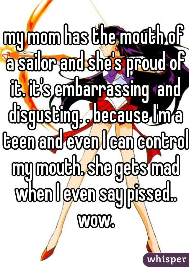 my mom has the mouth of a sailor and she's proud of it. it's embarrassing  and disgusting. . because I'm a teen and even I can control my mouth. she gets mad when I even say pissed.. wow.