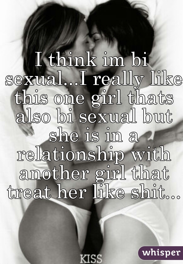 I think im bi sexual...I really like this one girl thats also bi sexual but she is in a relationship with another girl that treat her like shit...