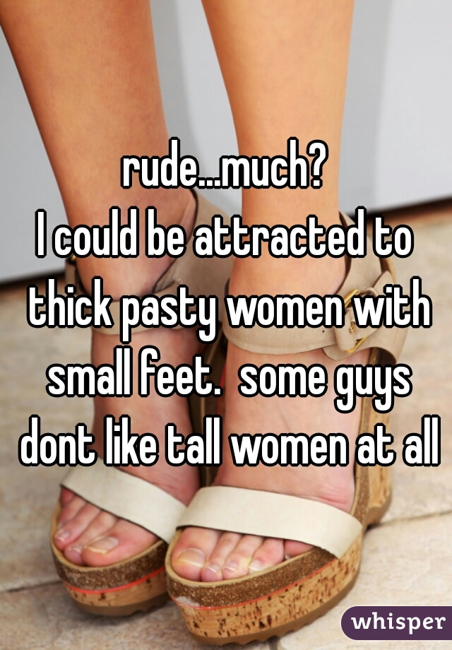 rude...much?
I could be attracted to thick pasty women with small feet.  some guys dont like tall women at all