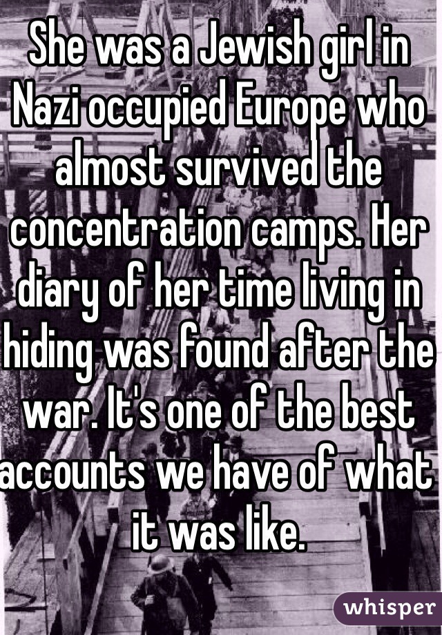 She was a Jewish girl in Nazi occupied Europe who almost survived the concentration camps. Her diary of her time living in hiding was found after the war. It's one of the best accounts we have of what it was like. 