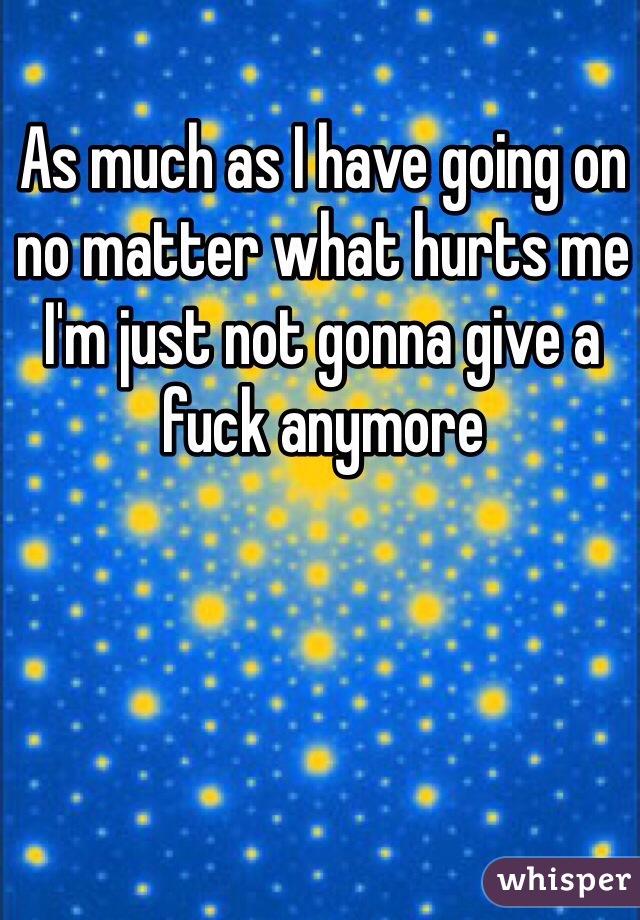 As much as I have going on no matter what hurts me I'm just not gonna give a fuck anymore