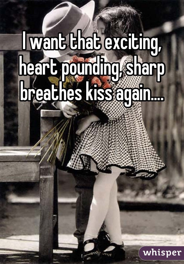 I want that exciting, heart pounding, sharp breathes kiss again....