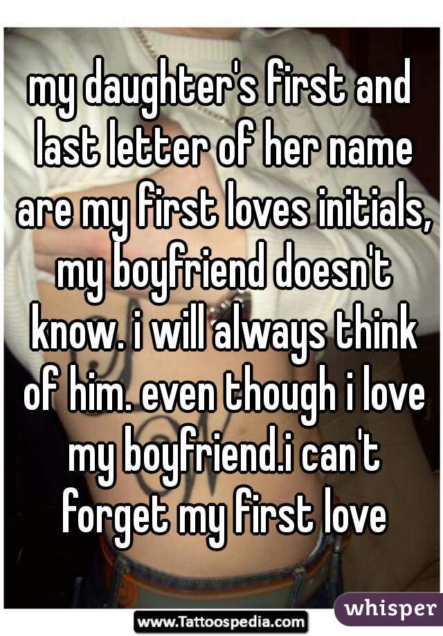 my daughter's first and last letter of her name are my first loves initials, my boyfriend doesn't know. i will always think of him. even though i love my boyfriend.i can't forget my first love
