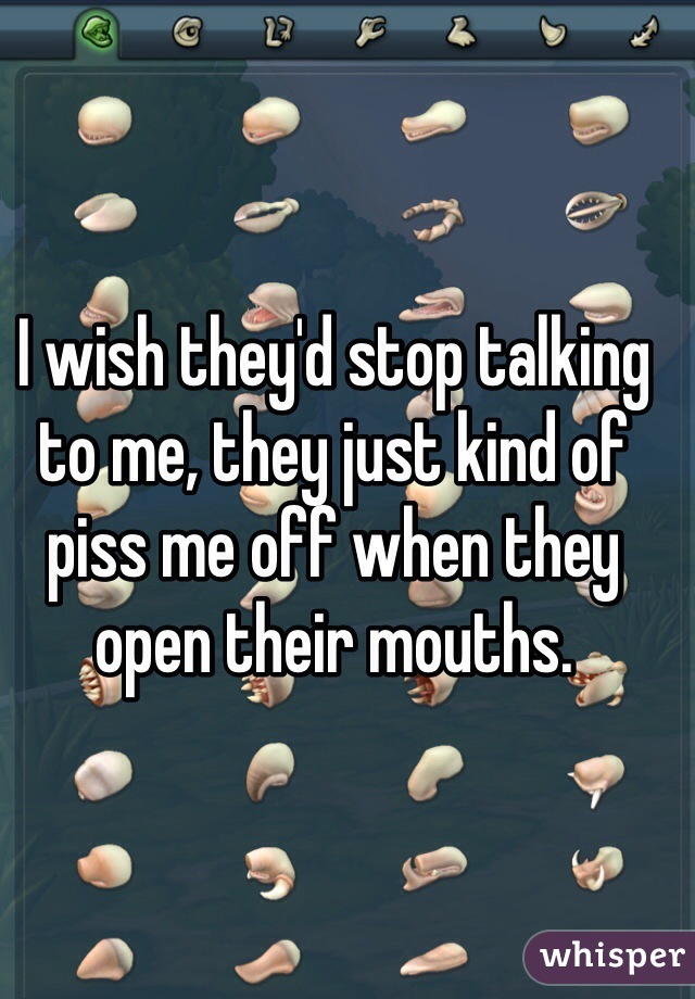 I wish they'd stop talking to me, they just kind of piss me off when they open their mouths.