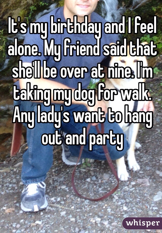 It's my birthday and I feel alone. My friend said that she'll be over at nine. I'm taking my dog for walk. Any lady's want to hang out and party