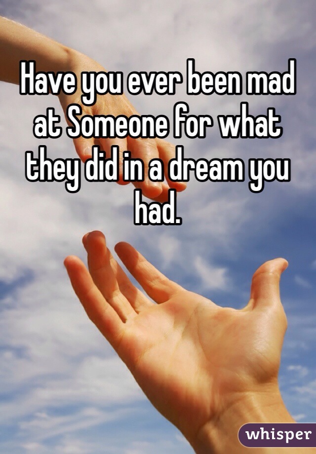 Have you ever been mad at Someone for what they did in a dream you had.