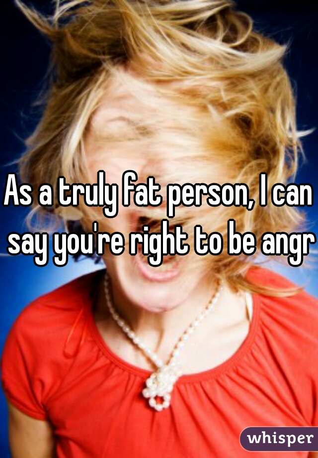 As a truly fat person, I can say you're right to be angry
