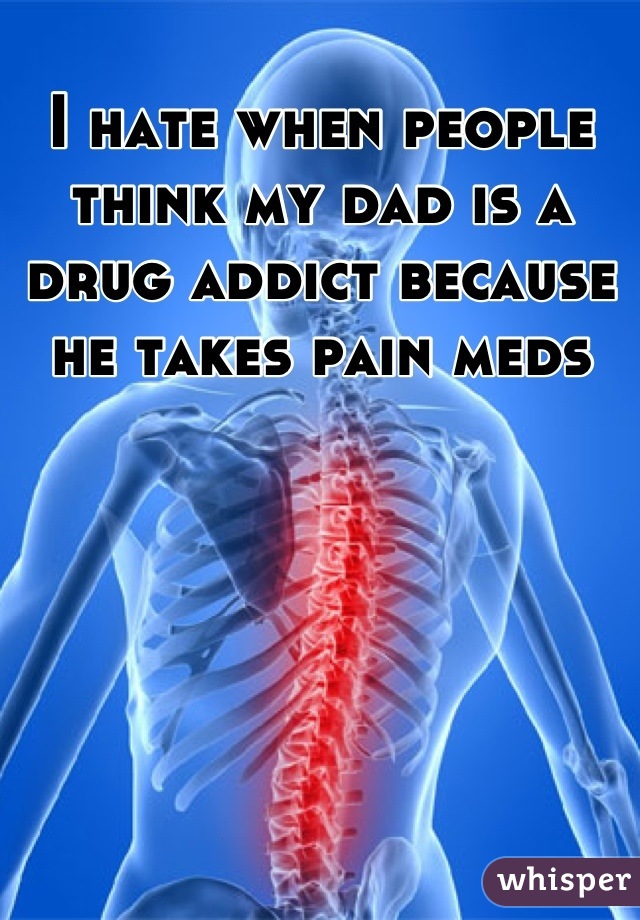I hate when people think my dad is a drug addict because he takes pain meds