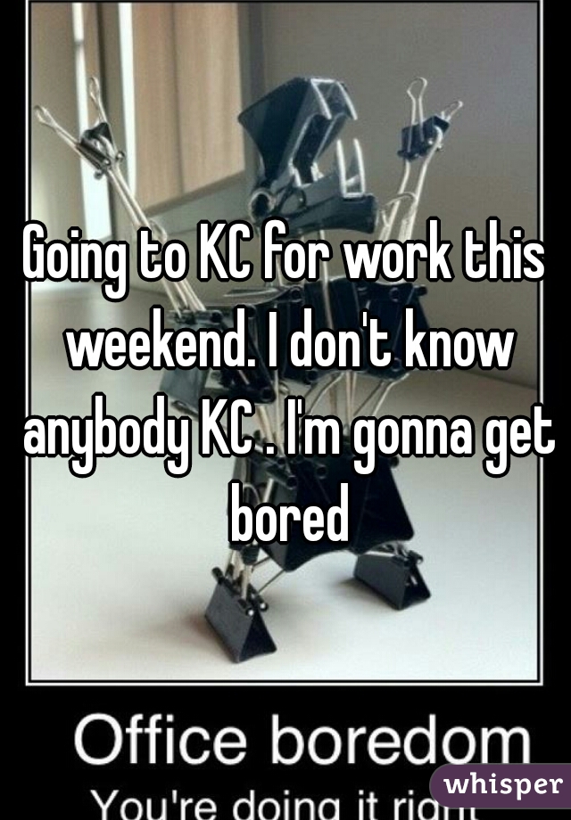 Going to KC for work this weekend. I don't know anybody KC . I'm gonna get bored