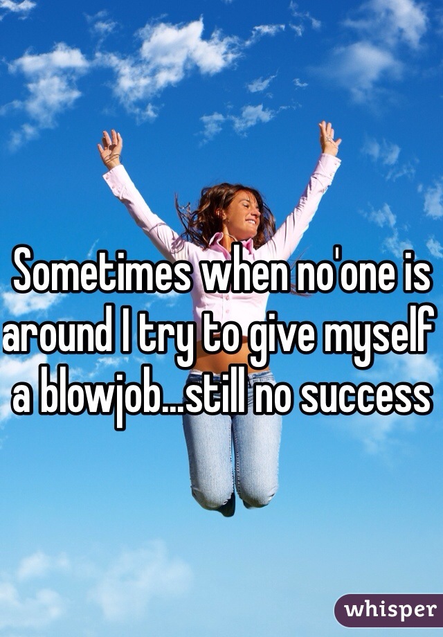 Sometimes when no'one is around I try to give myself a blowjob...still no success