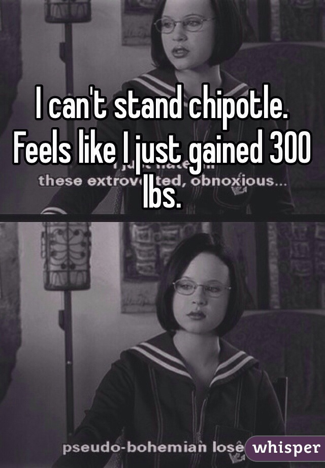 I can't stand chipotle. Feels like I just gained 300 lbs.