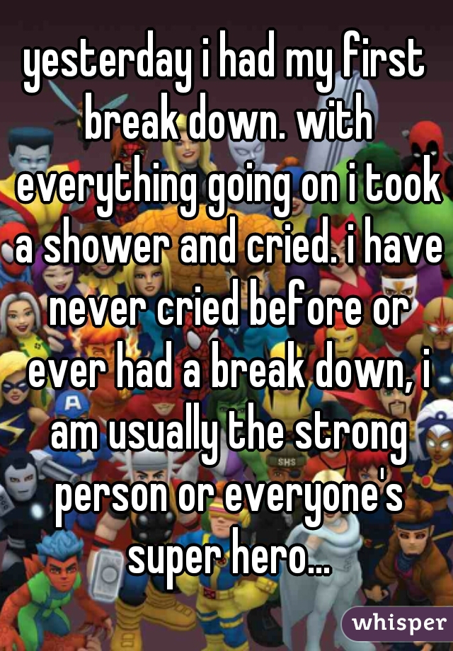 yesterday i had my first break down. with everything going on i took a shower and cried. i have never cried before or ever had a break down, i am usually the strong person or everyone's super hero...