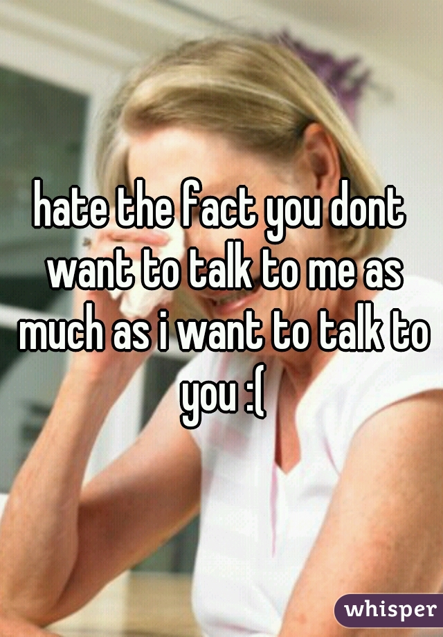 hate the fact you dont want to talk to me as much as i want to talk to you :(