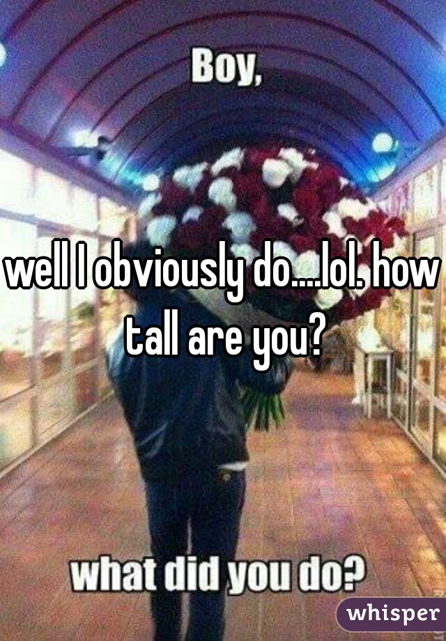 well I obviously do....lol. how tall are you?