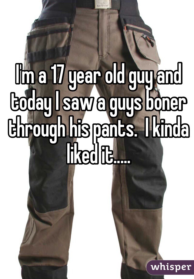 I'm a 17 year old guy and today I saw a guys boner through his pants.  I kinda liked it.....