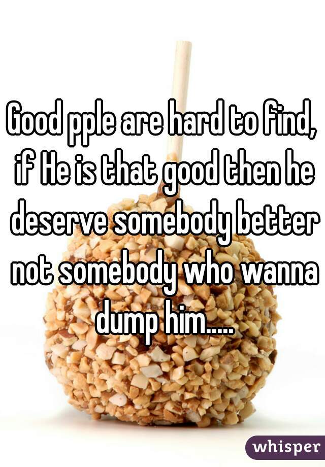 Good pple are hard to find, if He is that good then he deserve somebody better not somebody who wanna dump him.....
