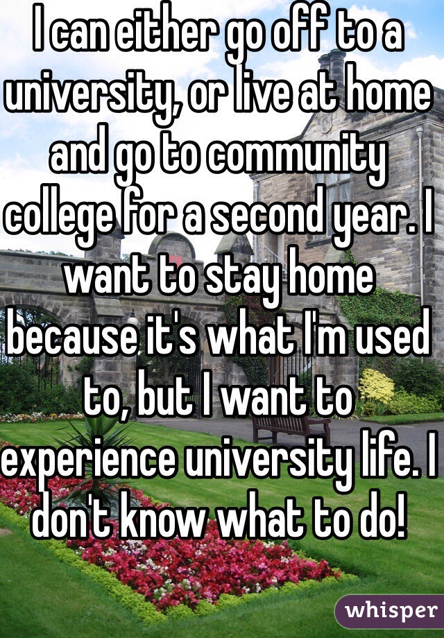 I can either go off to a university, or live at home and go to community college for a second year. I want to stay home because it's what I'm used to, but I want to experience university life. I don't know what to do!