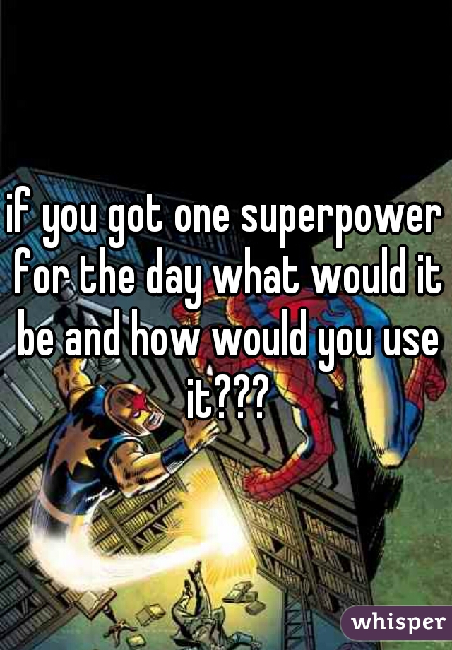 if you got one superpower for the day what would it be and how would you use it???