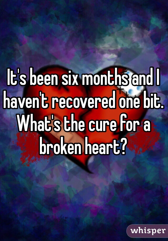 It's been six months and I haven't recovered one bit. What's the cure for a broken heart?