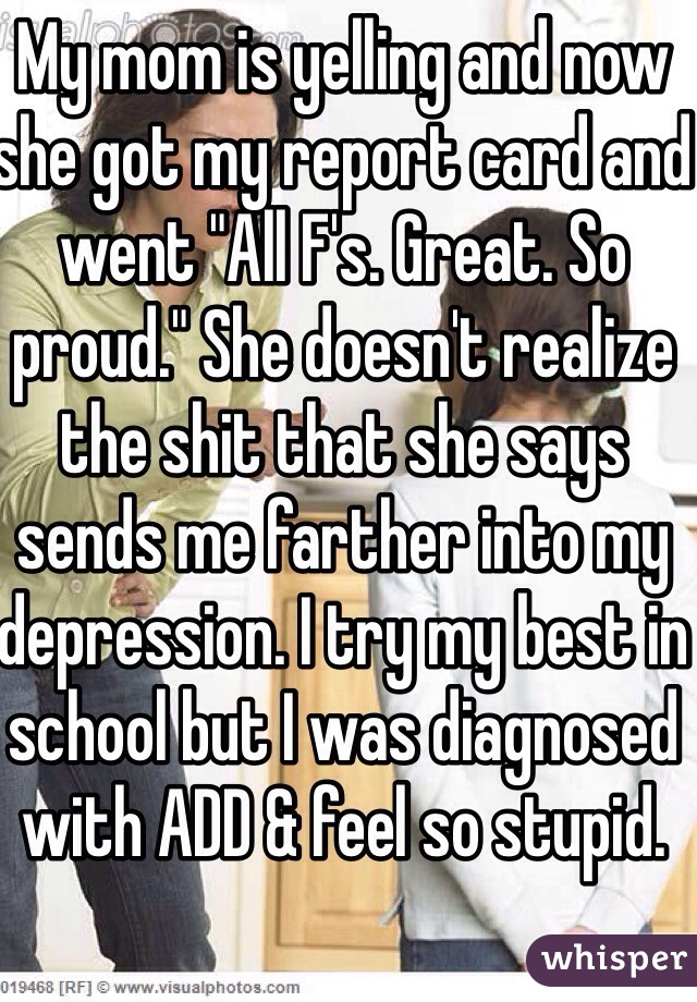 My mom is yelling and now she got my report card and went "All F's. Great. So proud." She doesn't realize the shit that she says sends me farther into my depression. I try my best in school but I was diagnosed with ADD & feel so stupid.