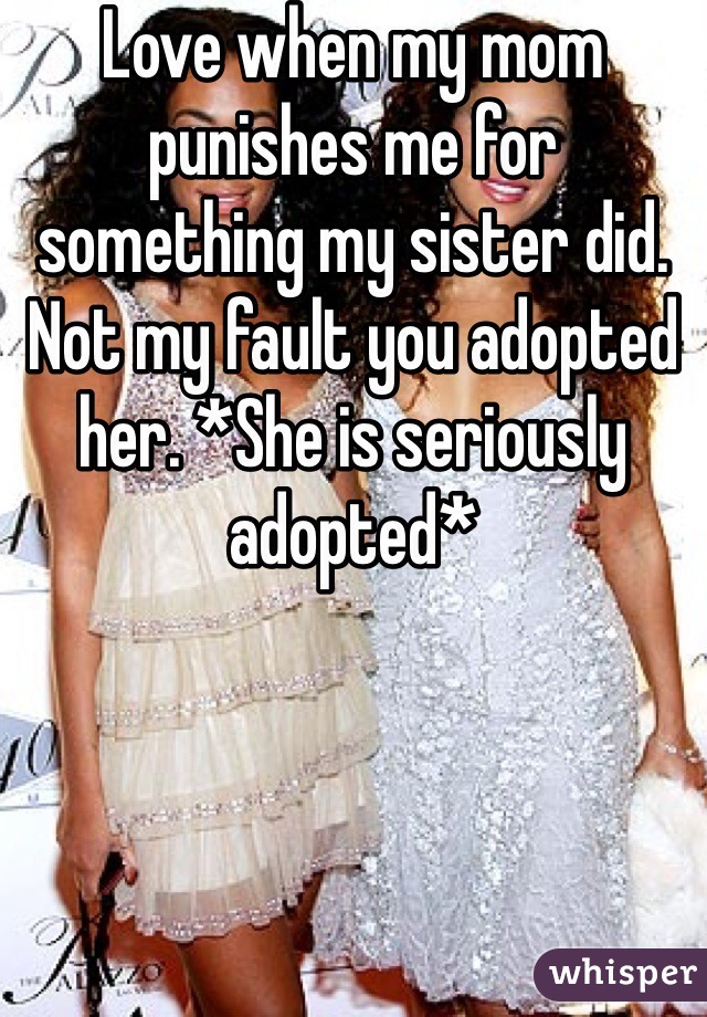 Love when my mom punishes me for something my sister did. Not my fault you adopted her. *She is seriously adopted* 
