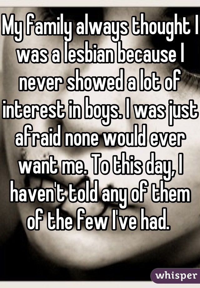 My family always thought I was a lesbian because I never showed a lot of interest in boys. I was just afraid none would ever want me. To this day, I haven't told any of them of the few I've had. 
