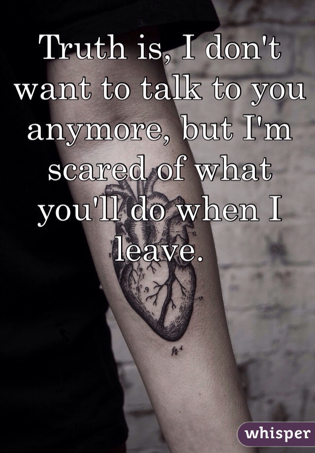 Truth is, I don't want to talk to you anymore, but I'm scared of what you'll do when I leave. 