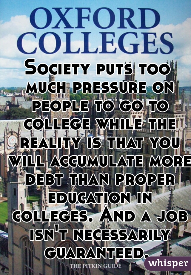 Society puts too much pressure on people to go to college while the reality is that you will accumulate more debt than proper education in colleges. And a job isn't necessarily guaranteed. 