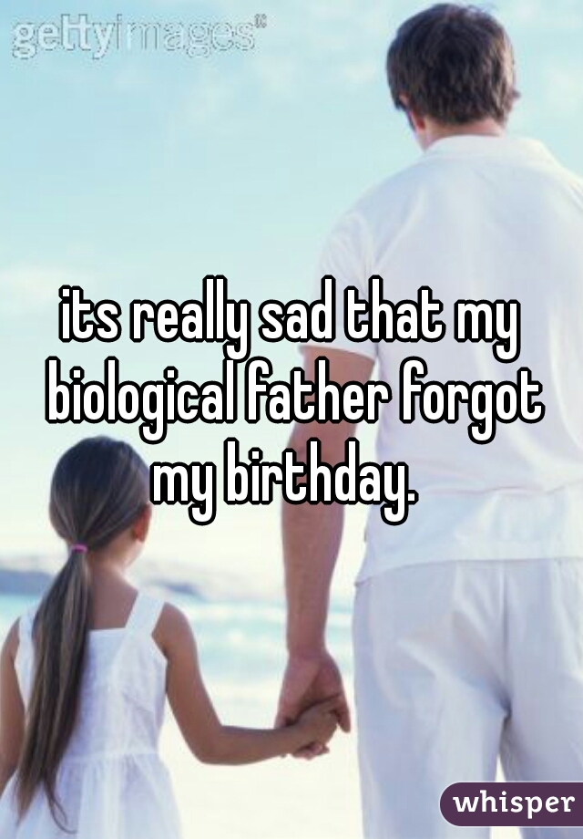 its really sad that my biological father forgot my birthday.  
