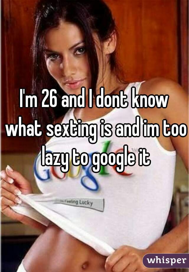 I'm 26 and I dont know what sexting is and im too lazy to google it