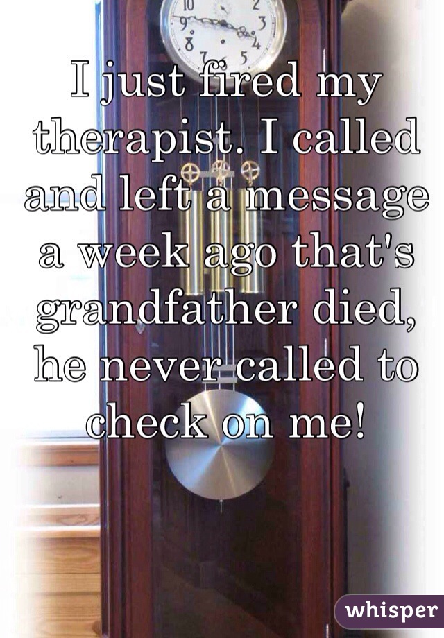 I just fired my therapist. I called and left a message a week ago that's grandfather died, he never called to check on me!  