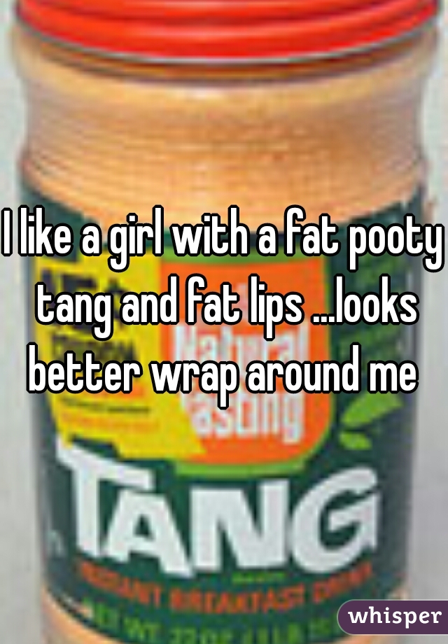 I like a girl with a fat pooty tang and fat lips ...looks better wrap around me 
