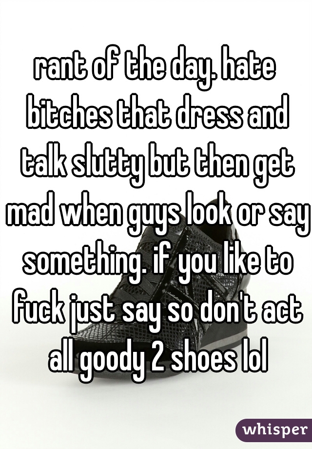 rant of the day. hate bitches that dress and talk slutty but then get mad when guys look or say something. if you like to fuck just say so don't act all goody 2 shoes lol