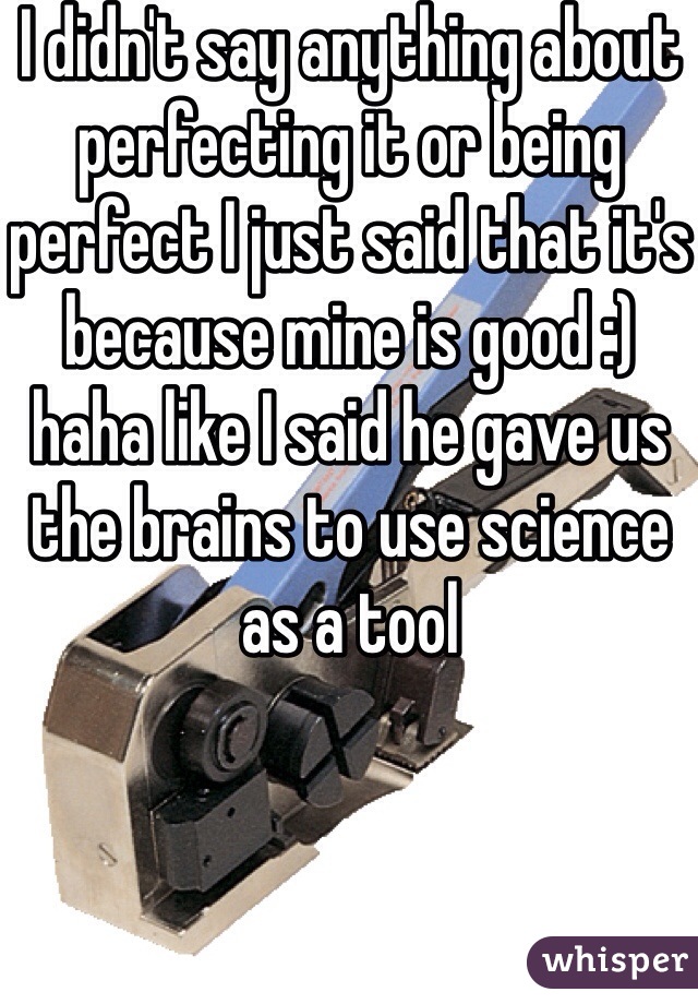 I didn't say anything about perfecting it or being perfect I just said that it's because mine is good :) haha like I said he gave us the brains to use science as a tool 