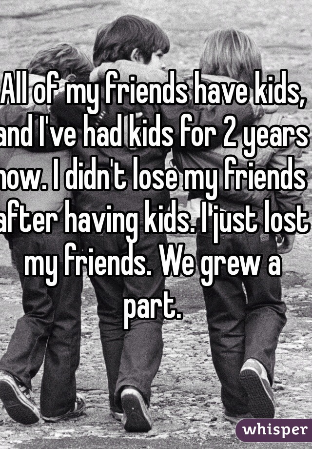 All of my friends have kids, and I've had kids for 2 years now. I didn't lose my friends after having kids. I just lost my friends. We grew a part. 