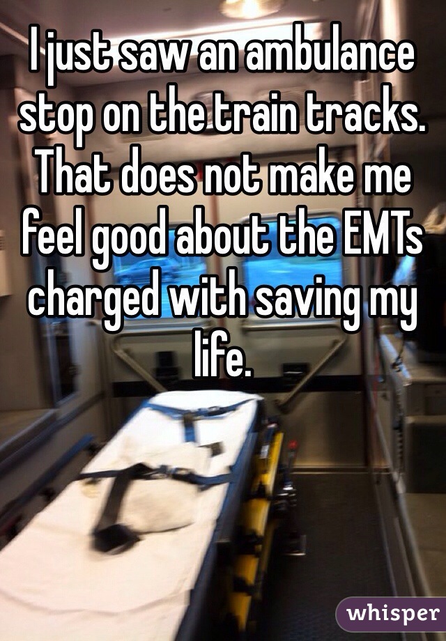 I just saw an ambulance stop on the train tracks. That does not make me feel good about the EMTs charged with saving my life.