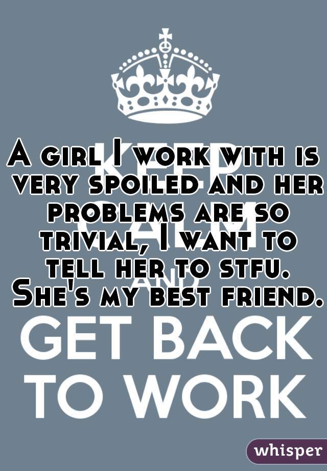 A girl I work with is very spoiled and her problems are so trivial, I want to tell her to stfu. She's my best friend.